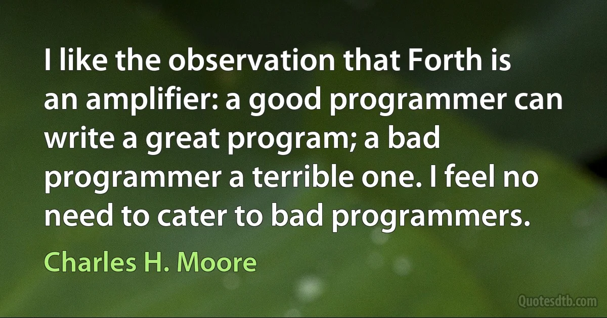 I like the observation that Forth is an amplifier: a good programmer can write a great program; a bad programmer a terrible one. I feel no need to cater to bad programmers. (Charles H. Moore)