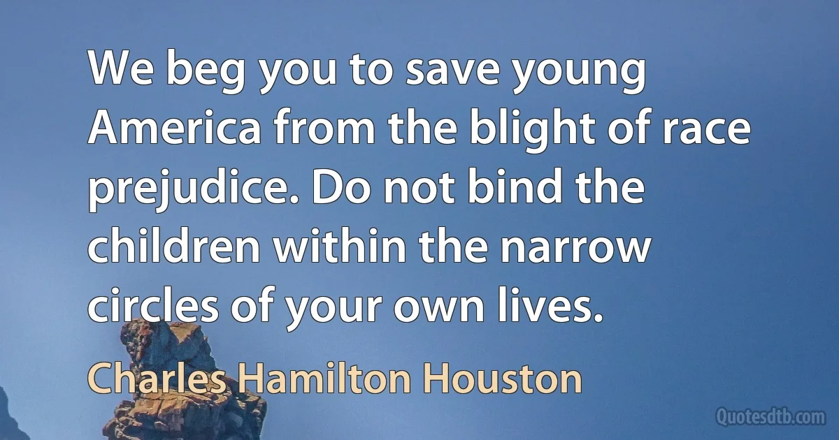 We beg you to save young America from the blight of race prejudice. Do not bind the children within the narrow circles of your own lives. (Charles Hamilton Houston)