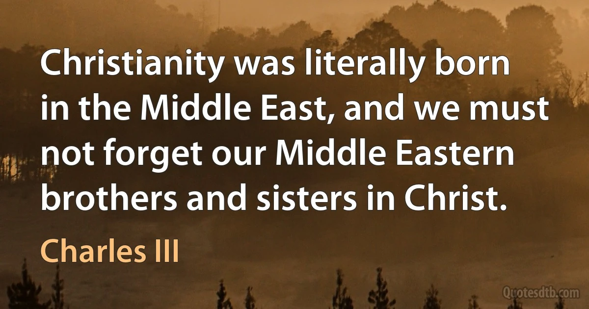 Christianity was literally born in the Middle East, and we must not forget our Middle Eastern brothers and sisters in Christ. (Charles III)