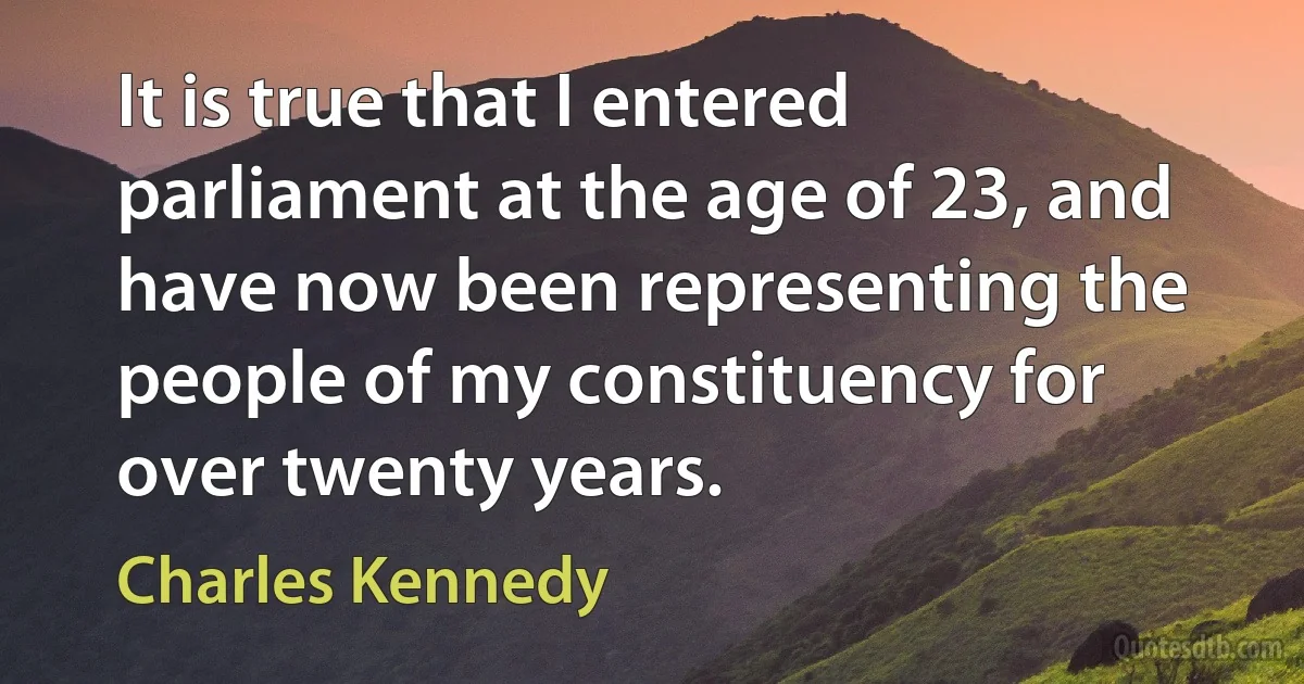 It is true that I entered parliament at the age of 23, and have now been representing the people of my constituency for over twenty years. (Charles Kennedy)