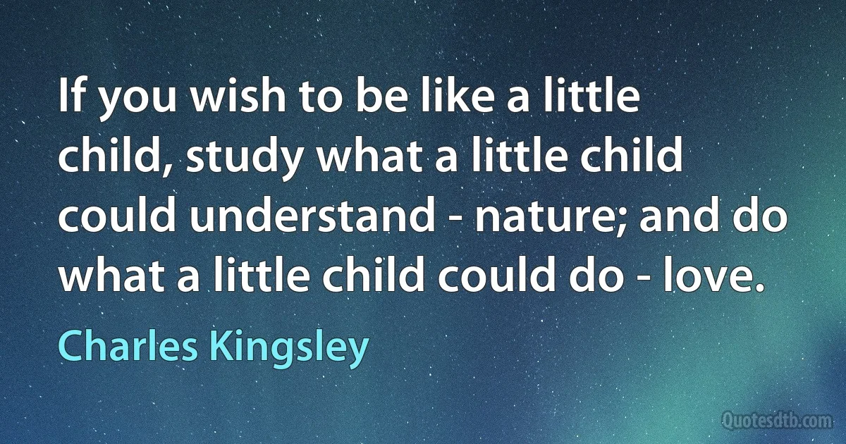 If you wish to be like a little child, study what a little child could understand - nature; and do what a little child could do - love. (Charles Kingsley)