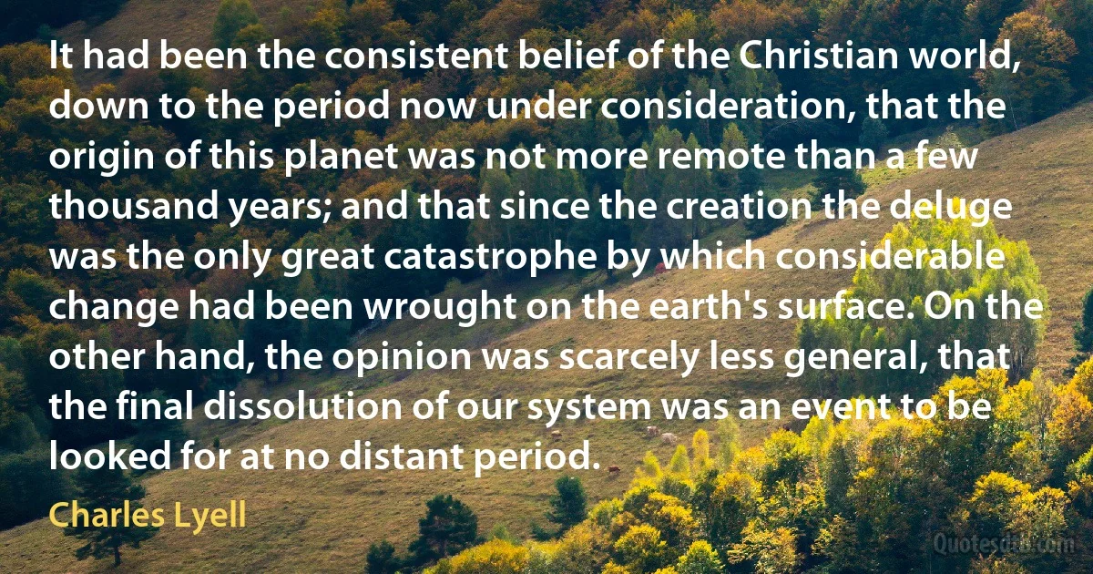 It had been the consistent belief of the Christian world, down to the period now under consideration, that the origin of this planet was not more remote than a few thousand years; and that since the creation the deluge was the only great catastrophe by which considerable change had been wrought on the earth's surface. On the other hand, the opinion was scarcely less general, that the final dissolution of our system was an event to be looked for at no distant period. (Charles Lyell)