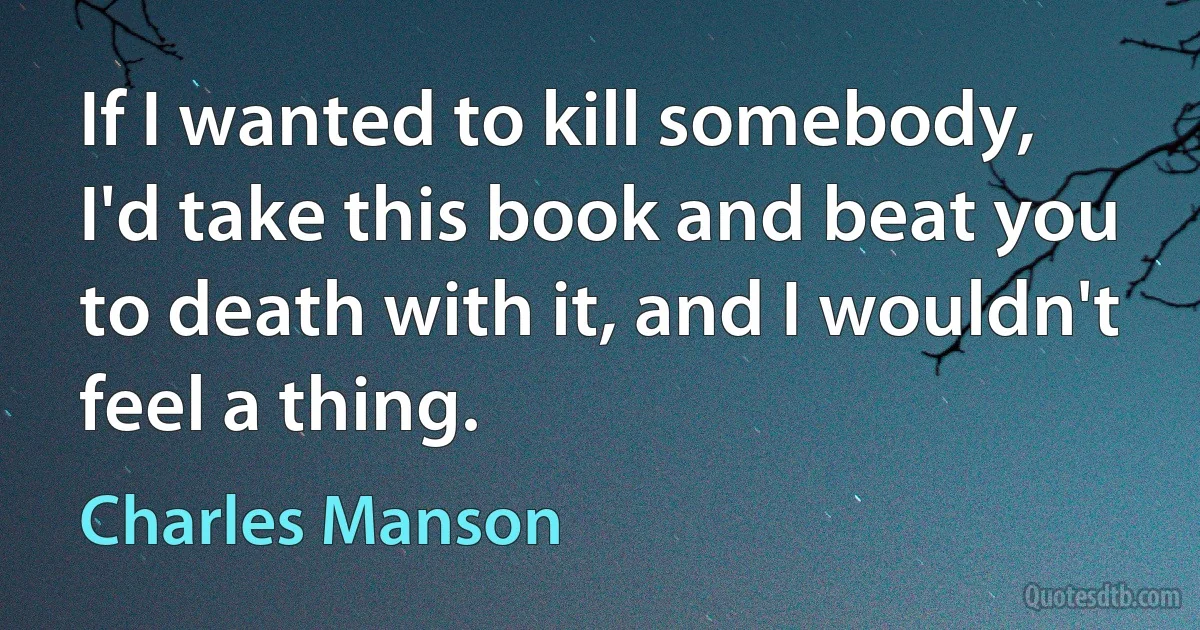 If I wanted to kill somebody, I'd take this book and beat you to death with it, and I wouldn't feel a thing. (Charles Manson)