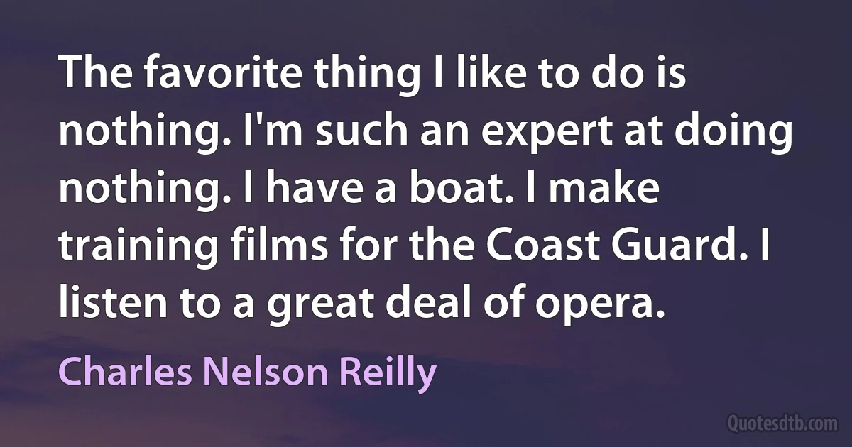 The favorite thing I like to do is nothing. I'm such an expert at doing nothing. I have a boat. I make training films for the Coast Guard. I listen to a great deal of opera. (Charles Nelson Reilly)