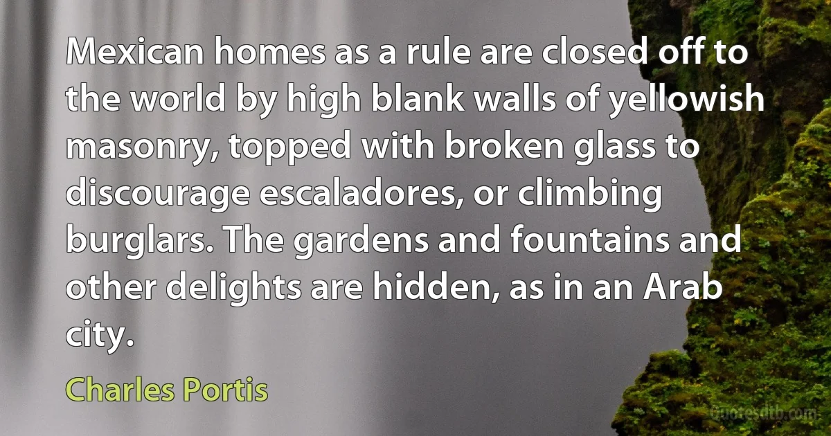 Mexican homes as a rule are closed off to the world by high blank walls of yellowish masonry, topped with broken glass to discourage escaladores, or climbing burglars. The gardens and fountains and other delights are hidden, as in an Arab city. (Charles Portis)