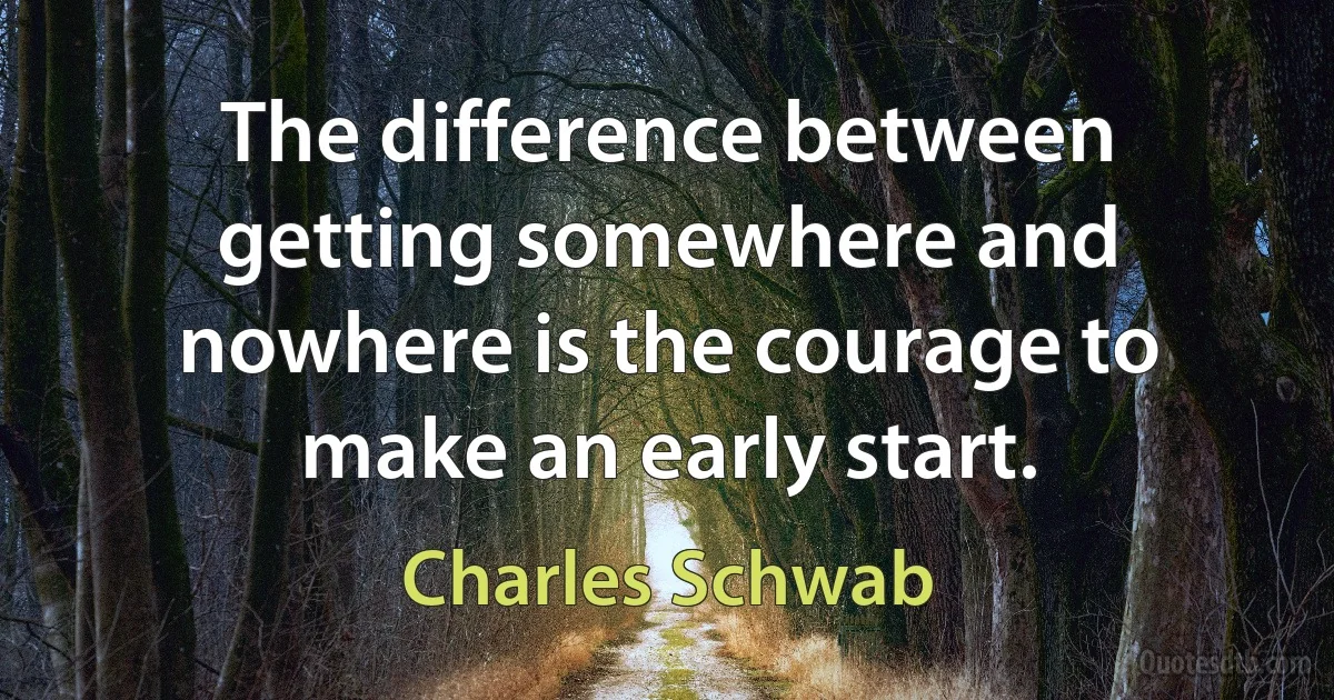 The difference between getting somewhere and nowhere is the courage to make an early start. (Charles Schwab)