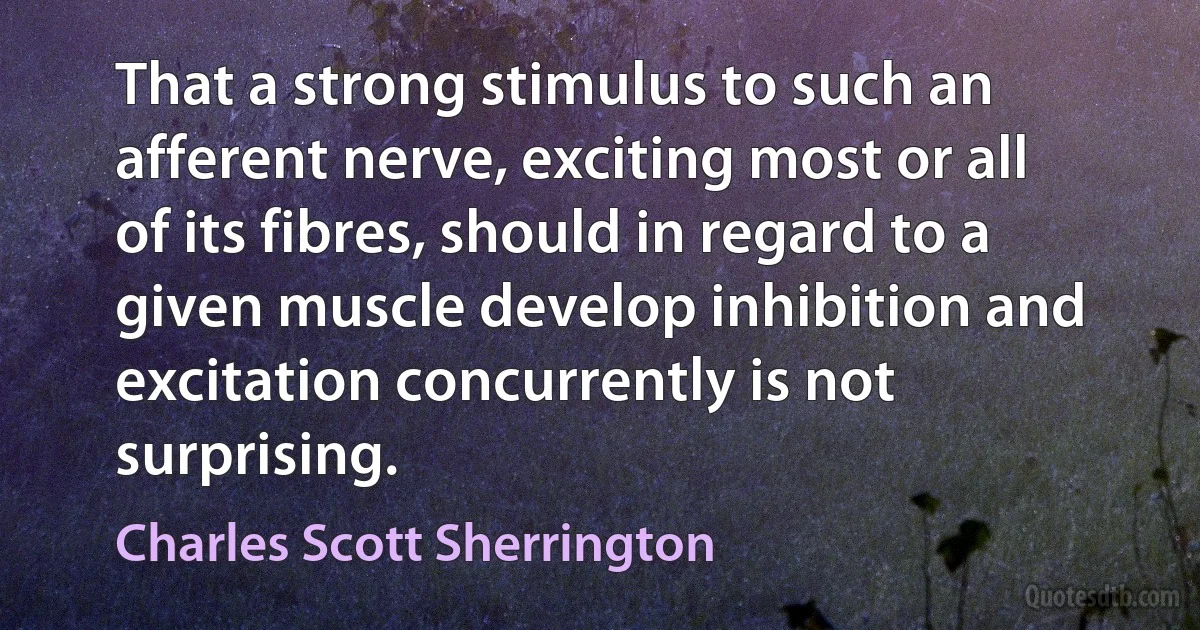 That a strong stimulus to such an afferent nerve, exciting most or all of its fibres, should in regard to a given muscle develop inhibition and excitation concurrently is not surprising. (Charles Scott Sherrington)