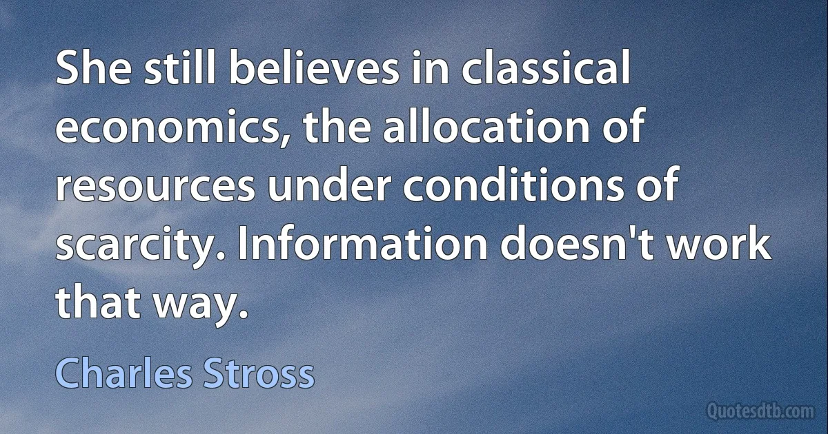 She still believes in classical economics, the allocation of resources under conditions of scarcity. Information doesn't work that way. (Charles Stross)