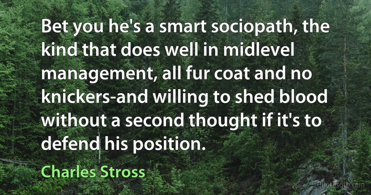 Bet you he's a smart sociopath, the kind that does well in midlevel management, all fur coat and no knickers-and willing to shed blood without a second thought if it's to defend his position. (Charles Stross)