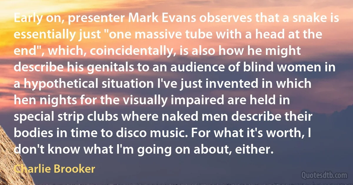 Early on, presenter Mark Evans observes that a snake is essentially just "one massive tube with a head at the end", which, coincidentally, is also how he might describe his genitals to an audience of blind women in a hypothetical situation I've just invented in which hen nights for the visually impaired are held in special strip clubs where naked men describe their bodies in time to disco music. For what it's worth, I don't know what I'm going on about, either. (Charlie Brooker)