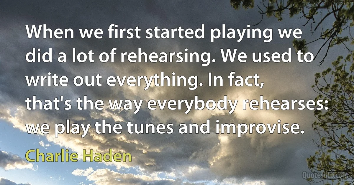 When we first started playing we did a lot of rehearsing. We used to write out everything. In fact, that's the way everybody rehearses: we play the tunes and improvise. (Charlie Haden)