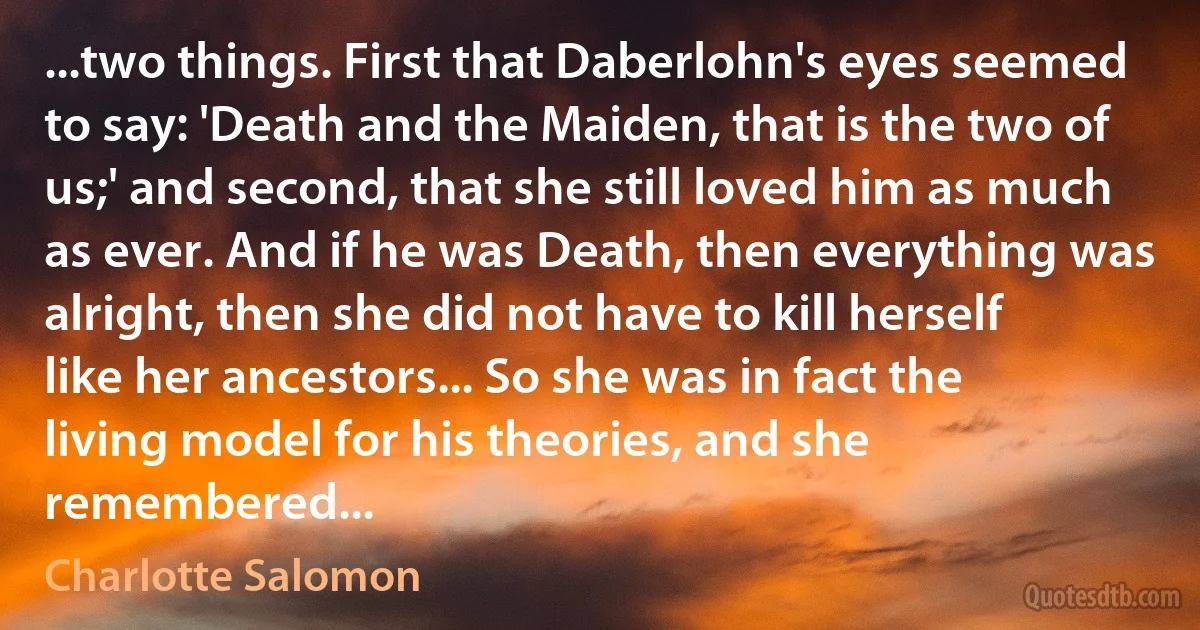 ...two things. First that Daberlohn's eyes seemed to say: 'Death and the Maiden, that is the two of us;' and second, that she still loved him as much as ever. And if he was Death, then everything was alright, then she did not have to kill herself like her ancestors... So she was in fact the living model for his theories, and she remembered... (Charlotte Salomon)