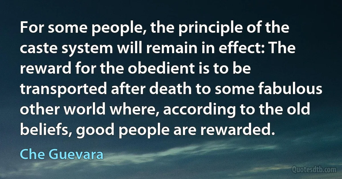 For some people, the principle of the caste system will remain in effect: The reward for the obedient is to be transported after death to some fabulous other world where, according to the old beliefs, good people are rewarded. (Che Guevara)