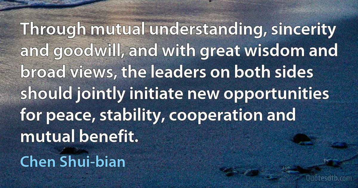 Through mutual understanding, sincerity and goodwill, and with great wisdom and broad views, the leaders on both sides should jointly initiate new opportunities for peace, stability, cooperation and mutual benefit. (Chen Shui-bian)