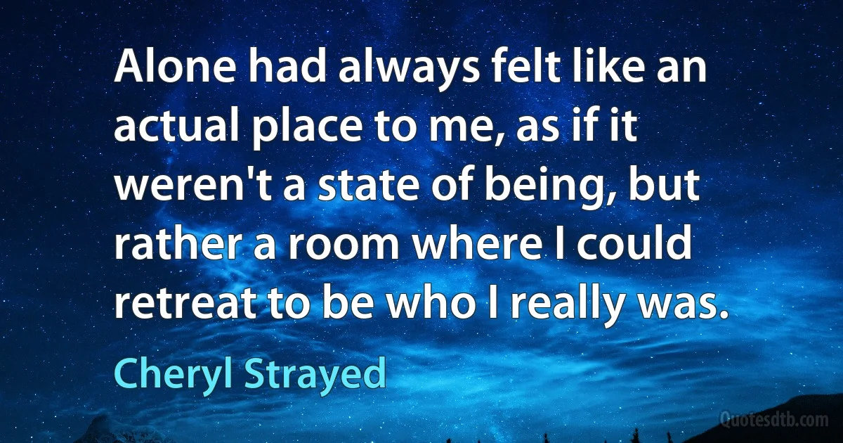 Alone had always felt like an actual place to me, as if it weren't a state of being, but rather a room where I could retreat to be who I really was. (Cheryl Strayed)