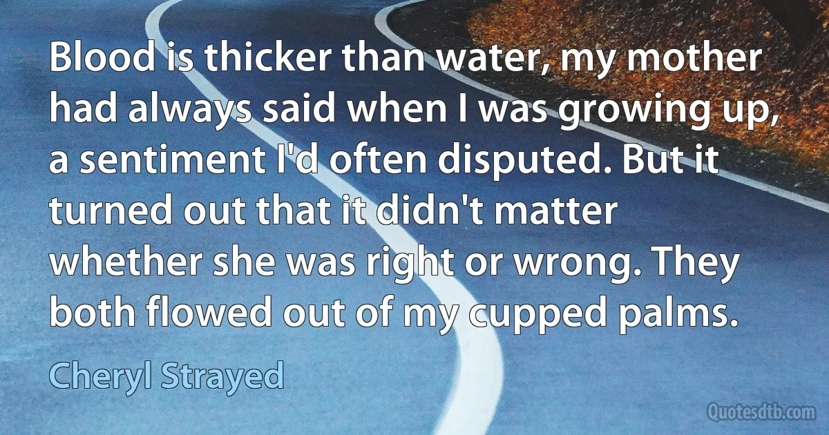 Blood is thicker than water, my mother had always said when I was growing up, a sentiment I'd often disputed. But it turned out that it didn't matter whether she was right or wrong. They both flowed out of my cupped palms. (Cheryl Strayed)