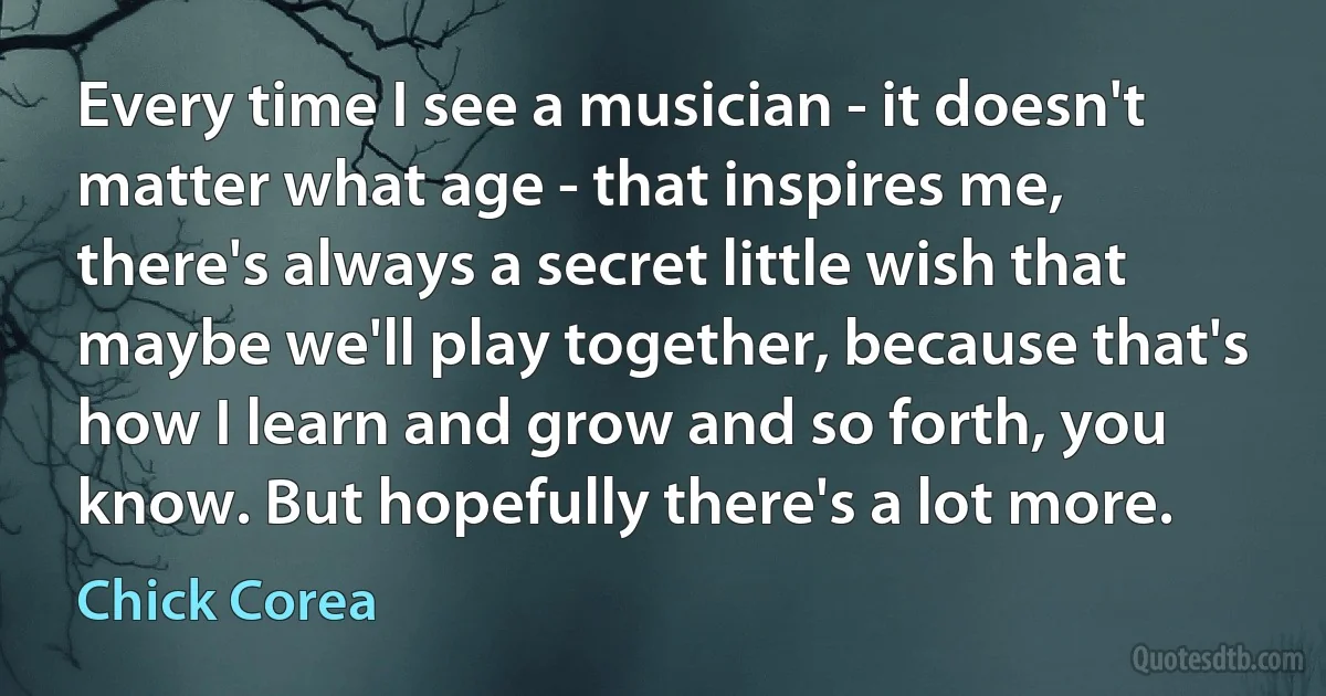 Every time I see a musician - it doesn't matter what age - that inspires me, there's always a secret little wish that maybe we'll play together, because that's how I learn and grow and so forth, you know. But hopefully there's a lot more. (Chick Corea)