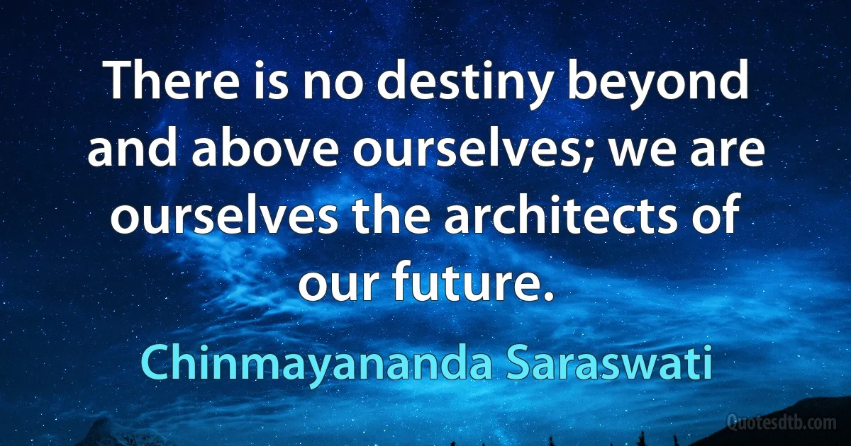 There is no destiny beyond and above ourselves; we are ourselves the architects of our future. (Chinmayananda Saraswati)