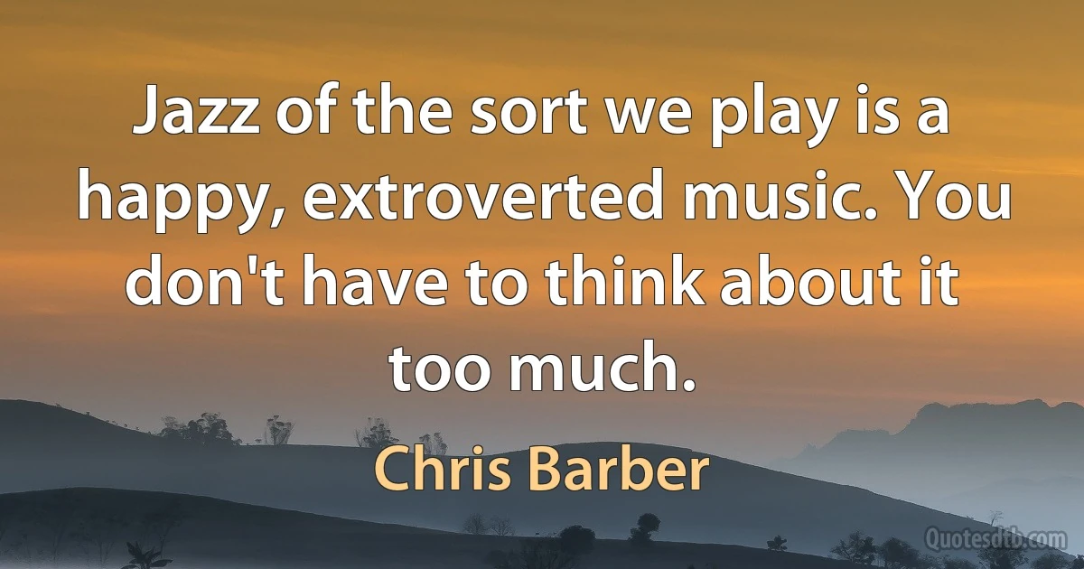 Jazz of the sort we play is a happy, extroverted music. You don't have to think about it too much. (Chris Barber)