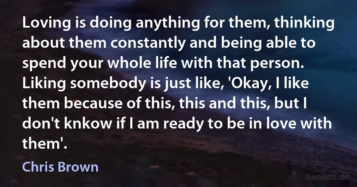 Loving is doing anything for them, thinking about them constantly and being able to spend your whole life with that person. Liking somebody is just like, 'Okay, I like them because of this, this and this, but I don't knkow if I am ready to be in love with them'. (Chris Brown)