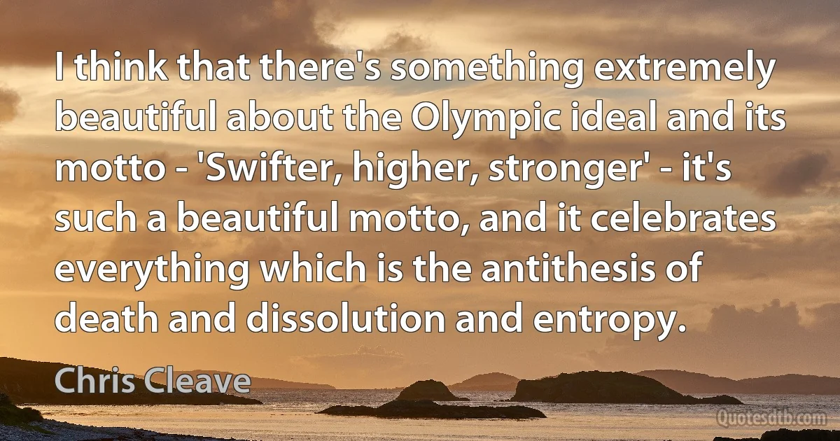 I think that there's something extremely beautiful about the Olympic ideal and its motto - 'Swifter, higher, stronger' - it's such a beautiful motto, and it celebrates everything which is the antithesis of death and dissolution and entropy. (Chris Cleave)