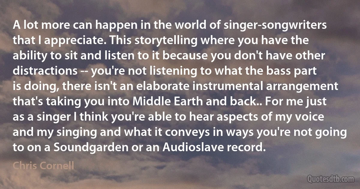 A lot more can happen in the world of singer-songwriters that I appreciate. This storytelling where you have the ability to sit and listen to it because you don't have other distractions -- you're not listening to what the bass part is doing, there isn't an elaborate instrumental arrangement that's taking you into Middle Earth and back.. For me just as a singer I think you're able to hear aspects of my voice and my singing and what it conveys in ways you're not going to on a Soundgarden or an Audioslave record. (Chris Cornell)