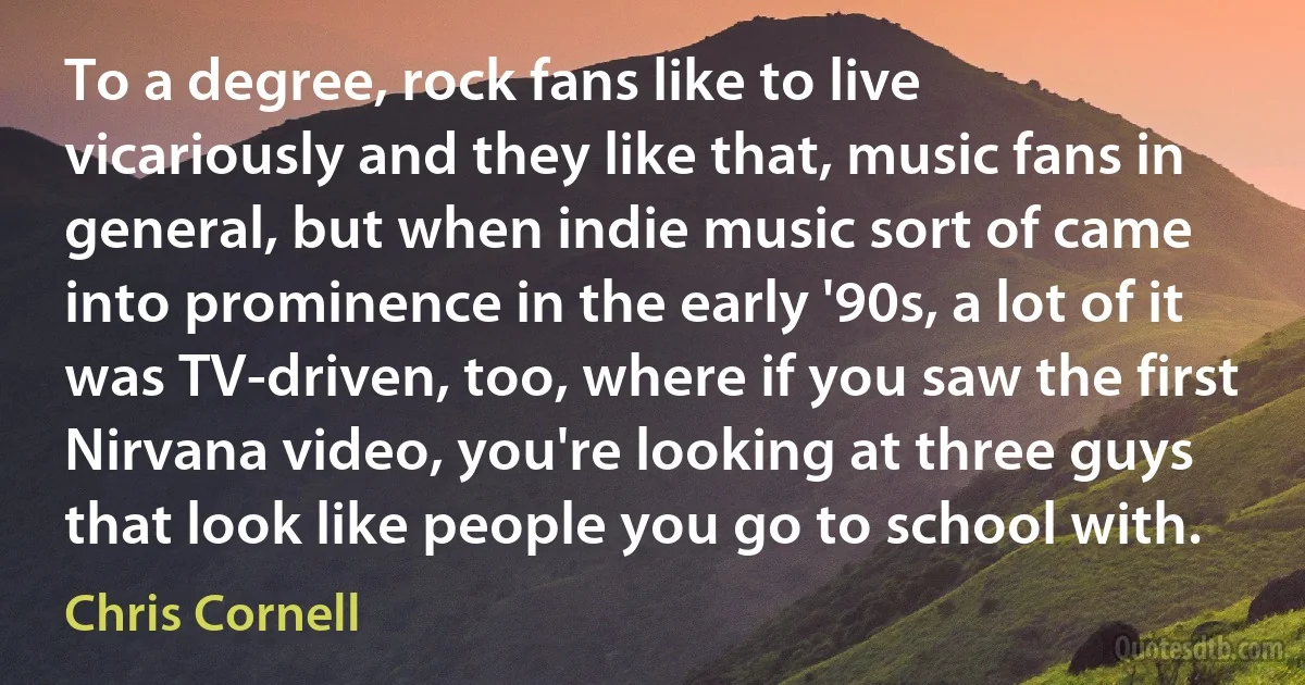 To a degree, rock fans like to live vicariously and they like that, music fans in general, but when indie music sort of came into prominence in the early '90s, a lot of it was TV-driven, too, where if you saw the first Nirvana video, you're looking at three guys that look like people you go to school with. (Chris Cornell)