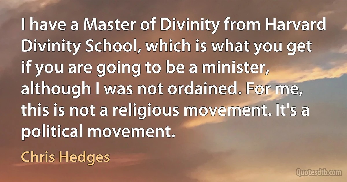 I have a Master of Divinity from Harvard Divinity School, which is what you get if you are going to be a minister, although I was not ordained. For me, this is not a religious movement. It's a political movement. (Chris Hedges)