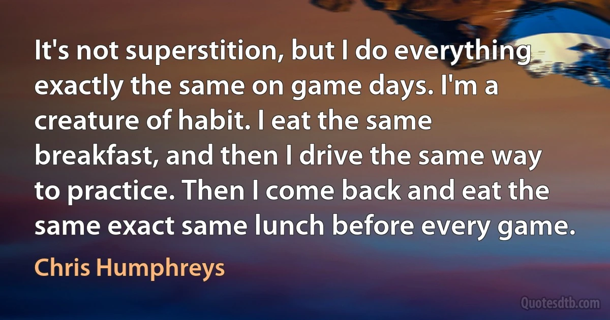 It's not superstition, but I do everything exactly the same on game days. I'm a creature of habit. I eat the same breakfast, and then I drive the same way to practice. Then I come back and eat the same exact same lunch before every game. (Chris Humphreys)