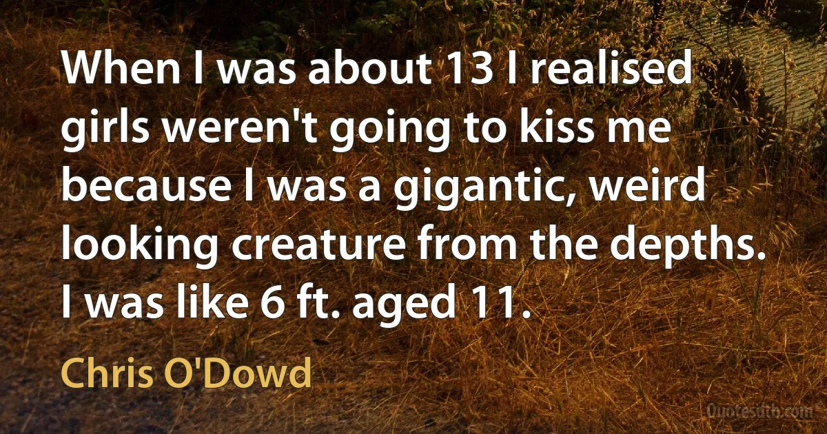 When I was about 13 I realised girls weren't going to kiss me because I was a gigantic, weird looking creature from the depths. I was like 6 ft. aged 11. (Chris O'Dowd)