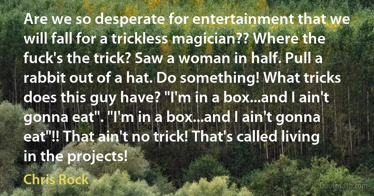 Are we so desperate for entertainment that we will fall for a trickless magician?? Where the fuck's the trick? Saw a woman in half. Pull a rabbit out of a hat. Do something! What tricks does this guy have? "I'm in a box...and I ain't gonna eat". "I'm in a box...and I ain't gonna eat"!! That ain't no trick! That's called living in the projects! (Chris Rock)