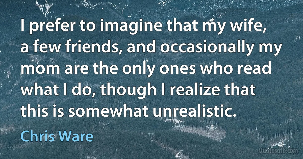 I prefer to imagine that my wife, a few friends, and occasionally my mom are the only ones who read what I do, though I realize that this is somewhat unrealistic. (Chris Ware)