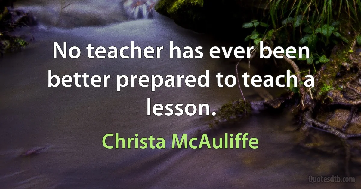 No teacher has ever been better prepared to teach a lesson. (Christa McAuliffe)