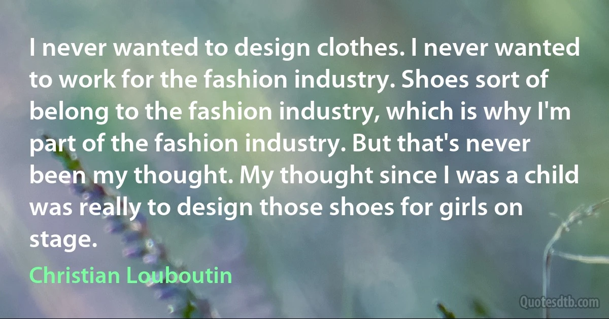 I never wanted to design clothes. I never wanted to work for the fashion industry. Shoes sort of belong to the fashion industry, which is why I'm part of the fashion industry. But that's never been my thought. My thought since I was a child was really to design those shoes for girls on stage. (Christian Louboutin)