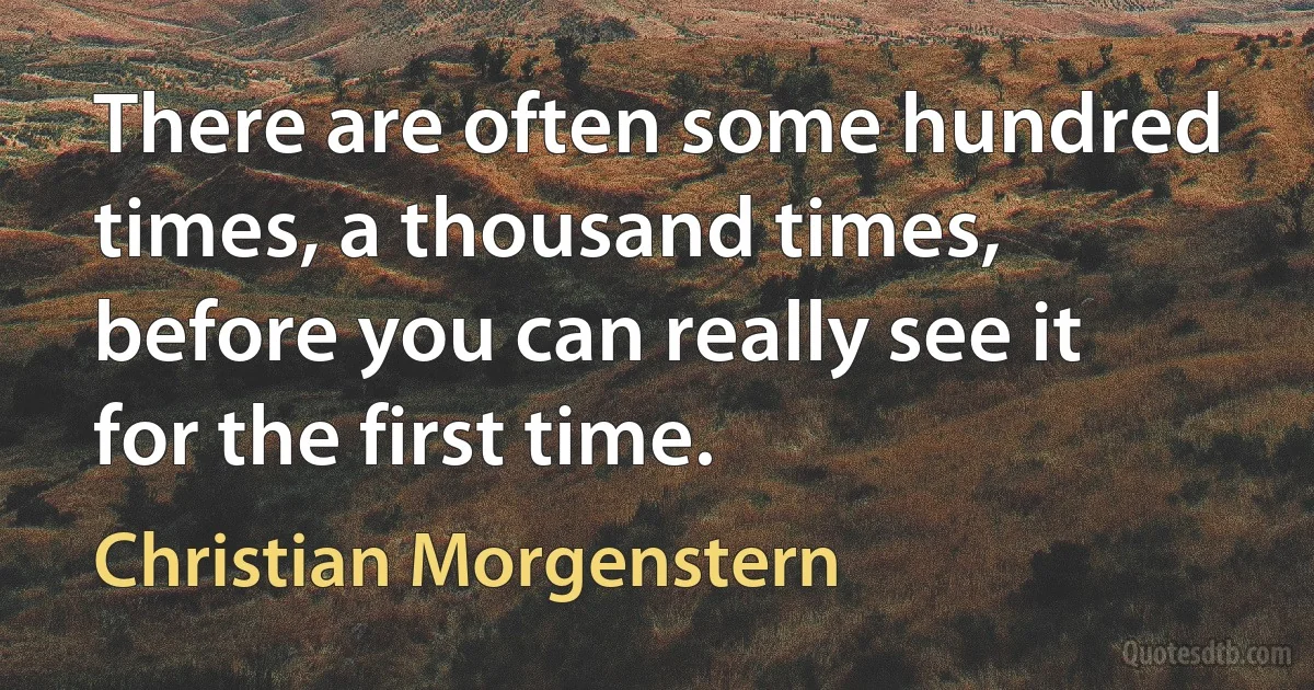 There are often some hundred times, a thousand times, before you can really see it for the first time. (Christian Morgenstern)