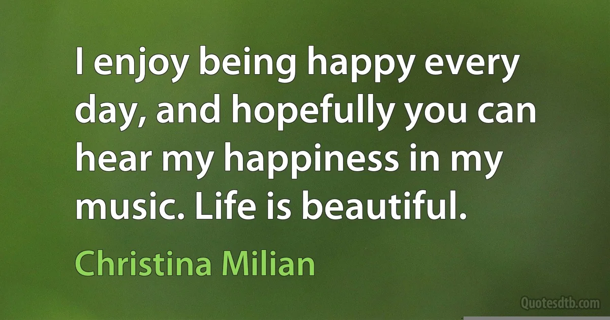 I enjoy being happy every day, and hopefully you can hear my happiness in my music. Life is beautiful. (Christina Milian)