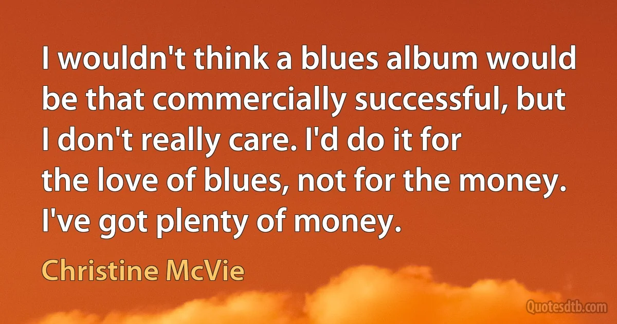 I wouldn't think a blues album would be that commercially successful, but I don't really care. I'd do it for the love of blues, not for the money. I've got plenty of money. (Christine McVie)