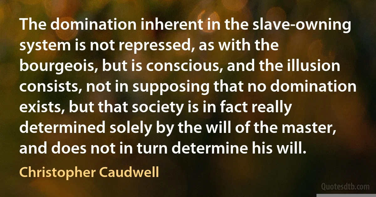 The domination inherent in the slave-owning system is not repressed, as with the bourgeois, but is conscious, and the illusion consists, not in supposing that no domination exists, but that society is in fact really determined solely by the will of the master, and does not in turn determine his will. (Christopher Caudwell)