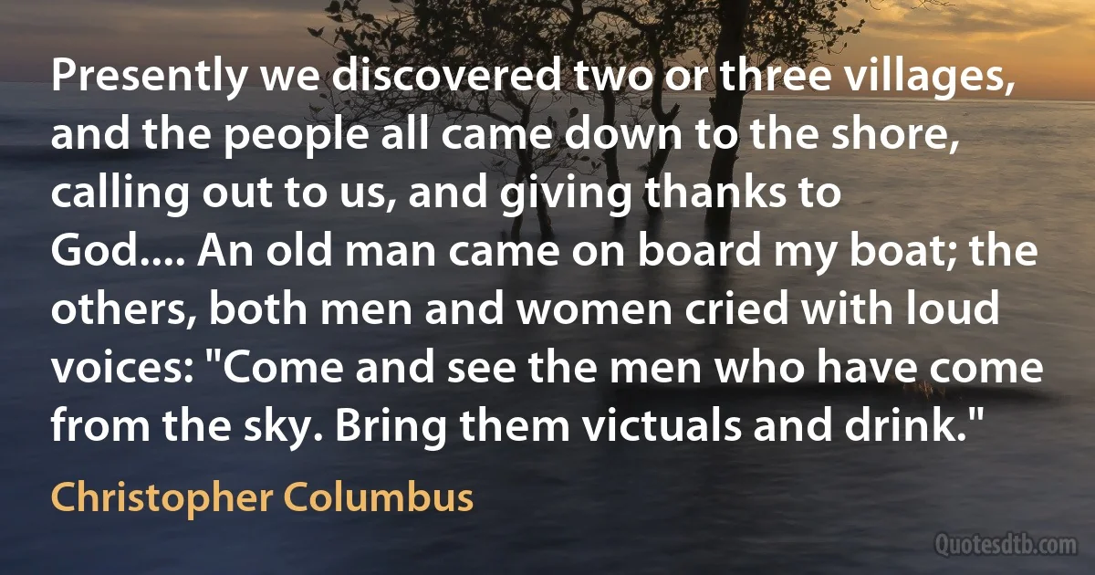 Presently we discovered two or three villages, and the people all came down to the shore, calling out to us, and giving thanks to God.... An old man came on board my boat; the others, both men and women cried with loud voices: "Come and see the men who have come from the sky. Bring them victuals and drink." (Christopher Columbus)