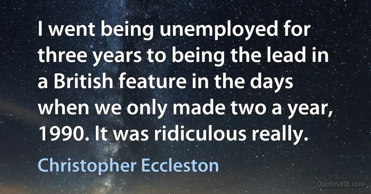 I went being unemployed for three years to being the lead in a British feature in the days when we only made two a year, 1990. It was ridiculous really. (Christopher Eccleston)