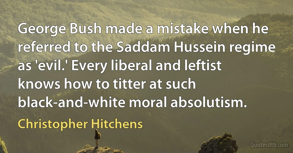 George Bush made a mistake when he referred to the Saddam Hussein regime as 'evil.' Every liberal and leftist knows how to titter at such black-and-white moral absolutism. (Christopher Hitchens)