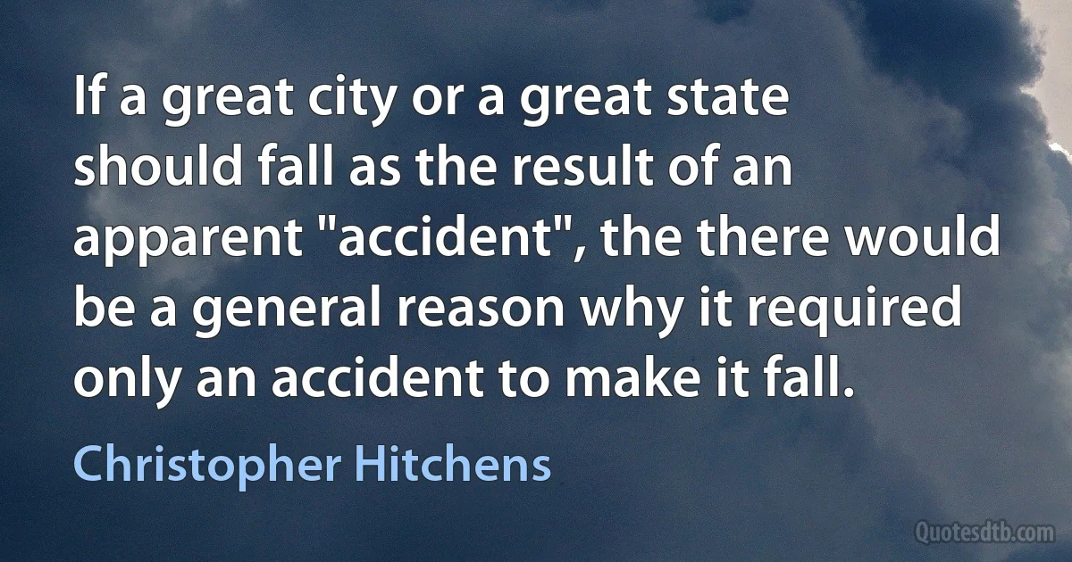 If a great city or a great state should fall as the result of an apparent "accident", the there would be a general reason why it required only an accident to make it fall. (Christopher Hitchens)