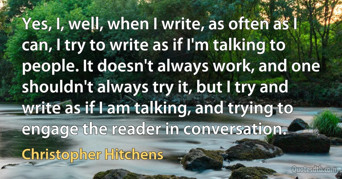 Yes, I, well, when I write, as often as I can, I try to write as if I'm talking to people. It doesn't always work, and one shouldn't always try it, but I try and write as if I am talking, and trying to engage the reader in conversation. (Christopher Hitchens)