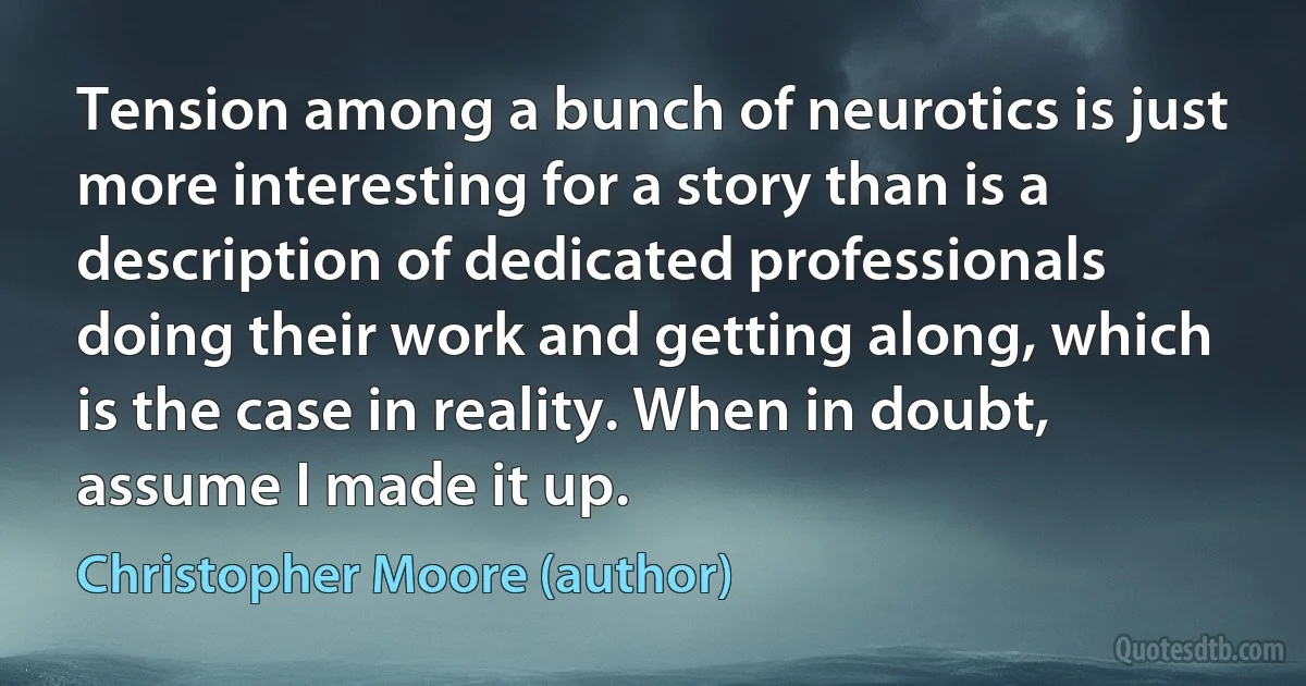 Tension among a bunch of neurotics is just more interesting for a story than is a description of dedicated professionals doing their work and getting along, which is the case in reality. When in doubt, assume I made it up. (Christopher Moore (author))