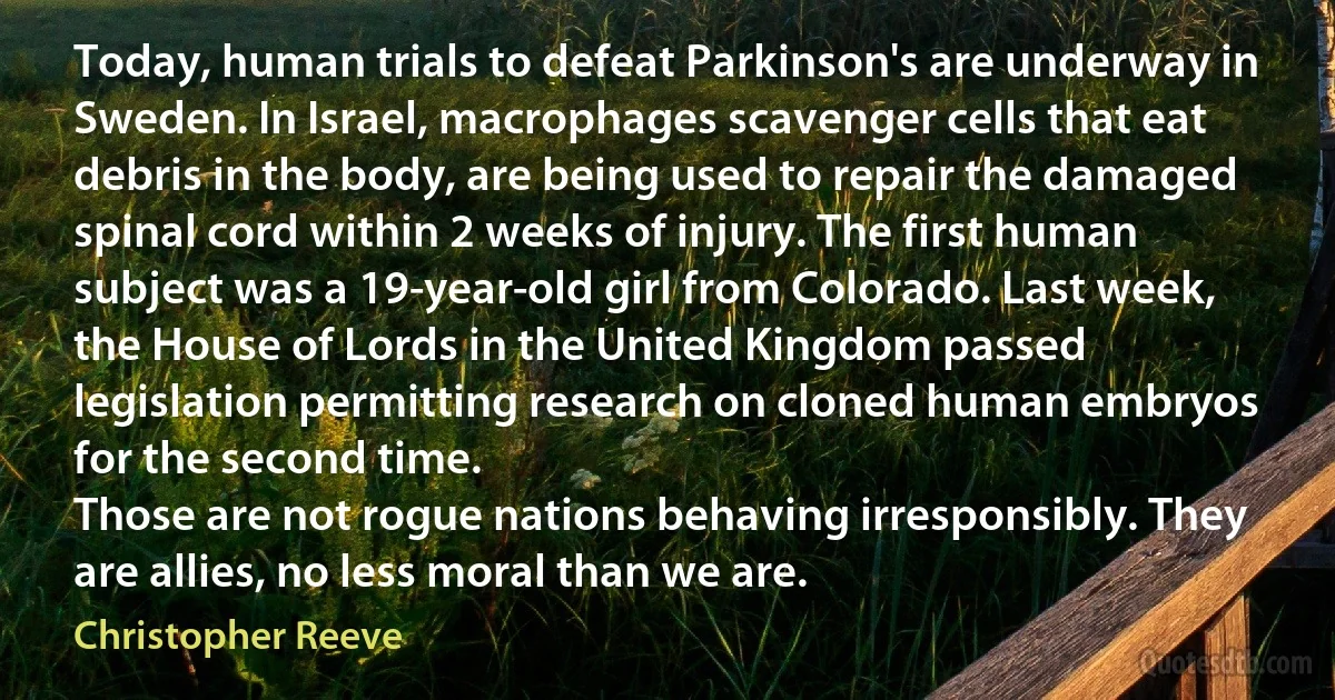 Today, human trials to defeat Parkinson's are underway in Sweden. In Israel, macrophages scavenger cells that eat debris in the body, are being used to repair the damaged spinal cord within 2 weeks of injury. The first human subject was a 19-year-old girl from Colorado. Last week, the House of Lords in the United Kingdom passed legislation permitting research on cloned human embryos for the second time.
Those are not rogue nations behaving irresponsibly. They are allies, no less moral than we are. (Christopher Reeve)