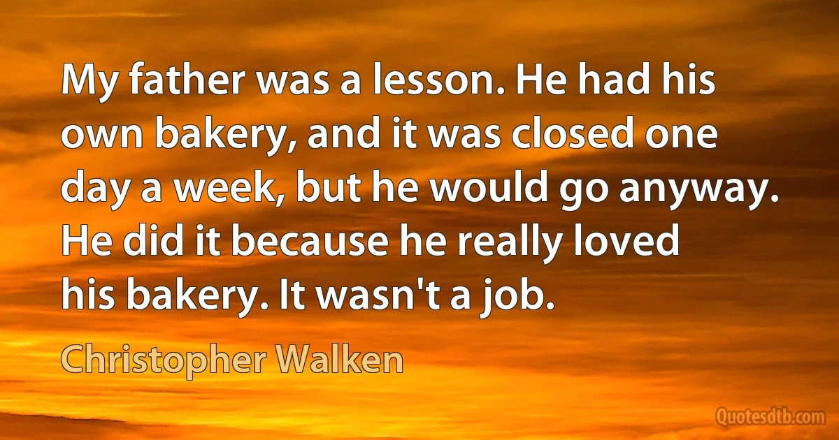 My father was a lesson. He had his own bakery, and it was closed one day a week, but he would go anyway. He did it because he really loved his bakery. It wasn't a job. (Christopher Walken)