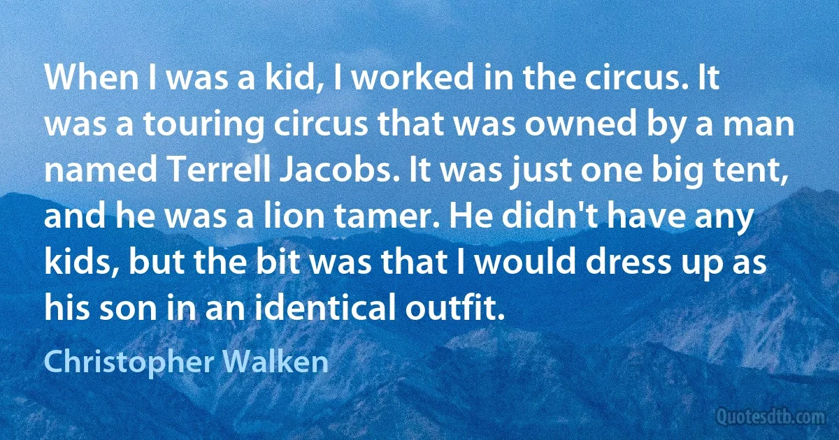 When I was a kid, I worked in the circus. It was a touring circus that was owned by a man named Terrell Jacobs. It was just one big tent, and he was a lion tamer. He didn't have any kids, but the bit was that I would dress up as his son in an identical outfit. (Christopher Walken)