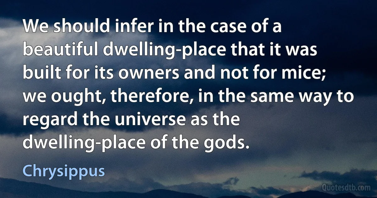 We should infer in the case of a beautiful dwelling-place that it was built for its owners and not for mice; we ought, therefore, in the same way to regard the universe as the dwelling-place of the gods. (Chrysippus)