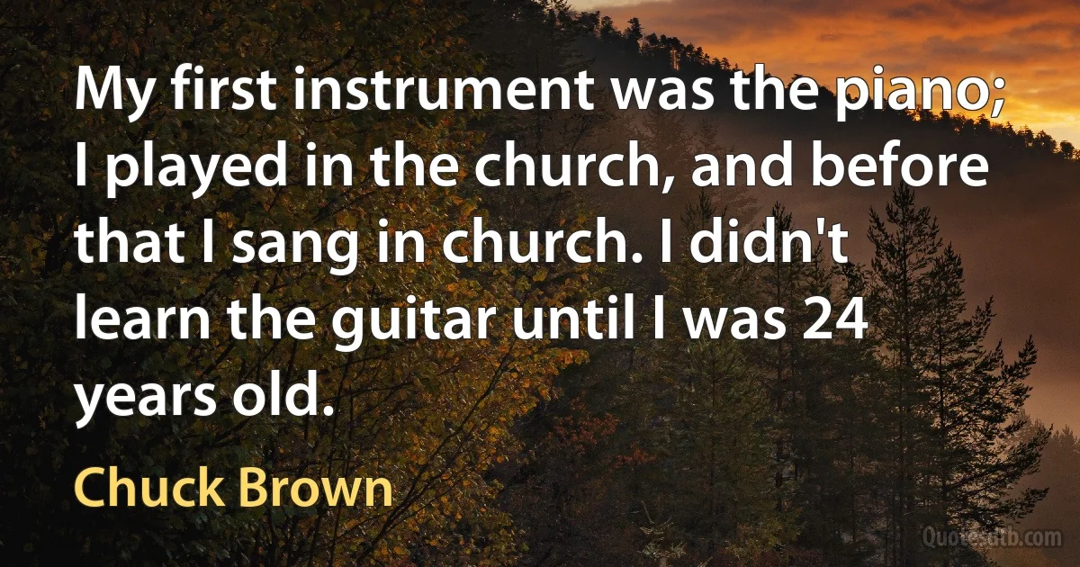 My first instrument was the piano; I played in the church, and before that I sang in church. I didn't learn the guitar until I was 24 years old. (Chuck Brown)