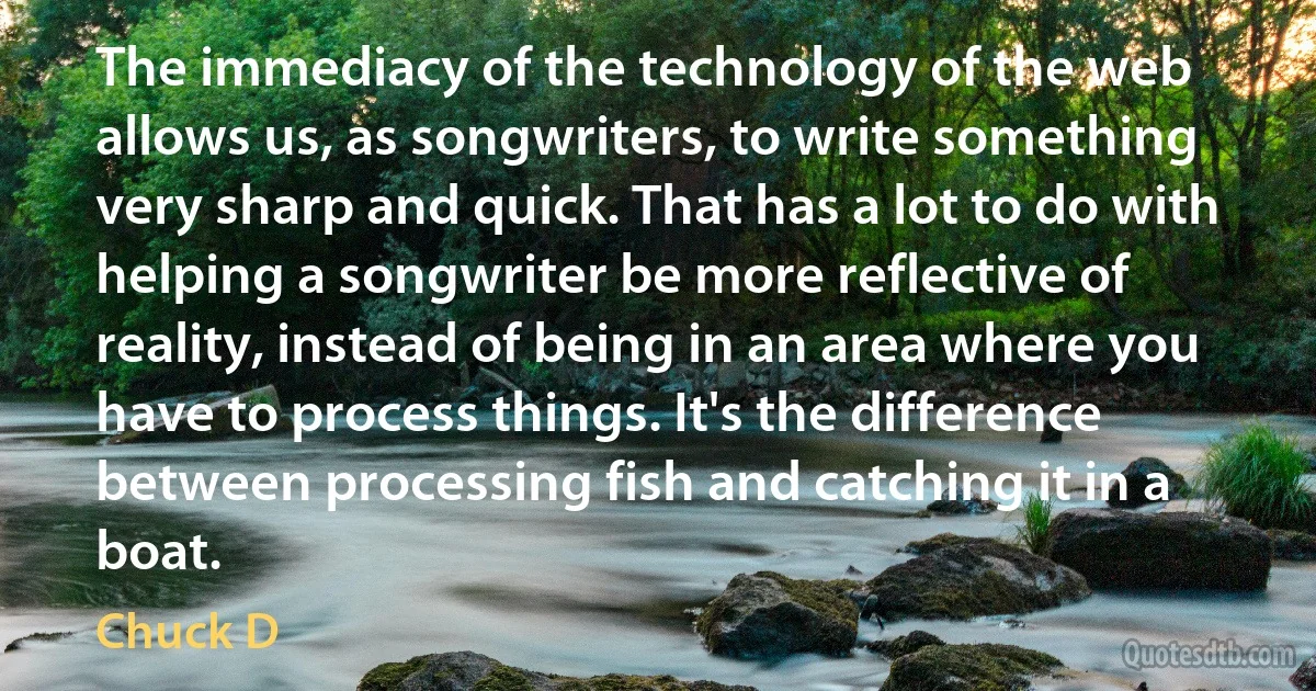 The immediacy of the technology of the web allows us, as songwriters, to write something very sharp and quick. That has a lot to do with helping a songwriter be more reflective of reality, instead of being in an area where you have to process things. It's the difference between processing fish and catching it in a boat. (Chuck D)